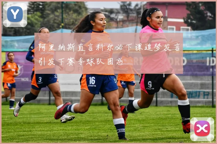阿里纳斯直言科尔必下课追梦发言引发下赛季球队困惑