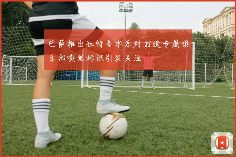 巴萨推出独特香水系列打造专属俱乐部嗅觉标识引发关注