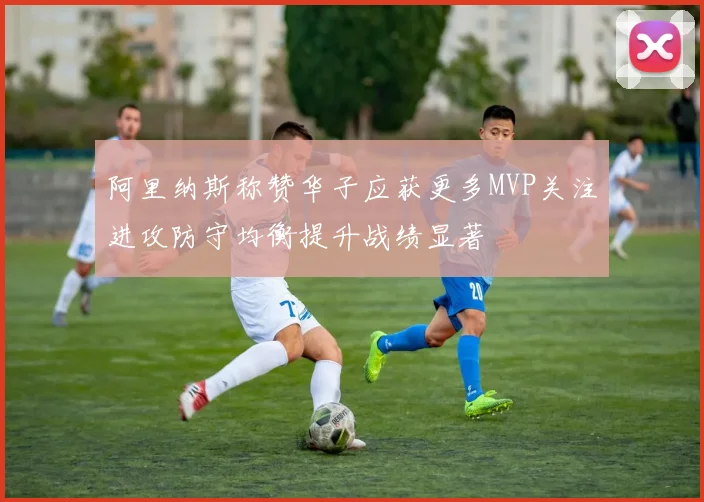 阿里纳斯称赞华子应获更多MVP关注进攻防守均衡提升战绩显著