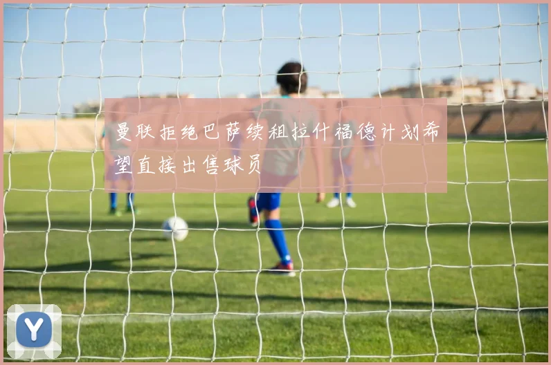 曼联拒绝巴萨续租拉什福德计划希望直接出售球员