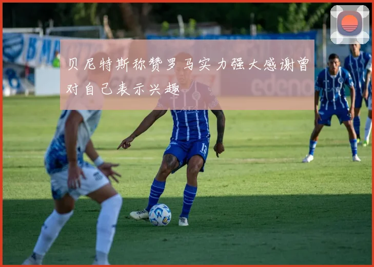 贝尼特斯称赞罗马实力强大感谢曾对自己表示兴趣