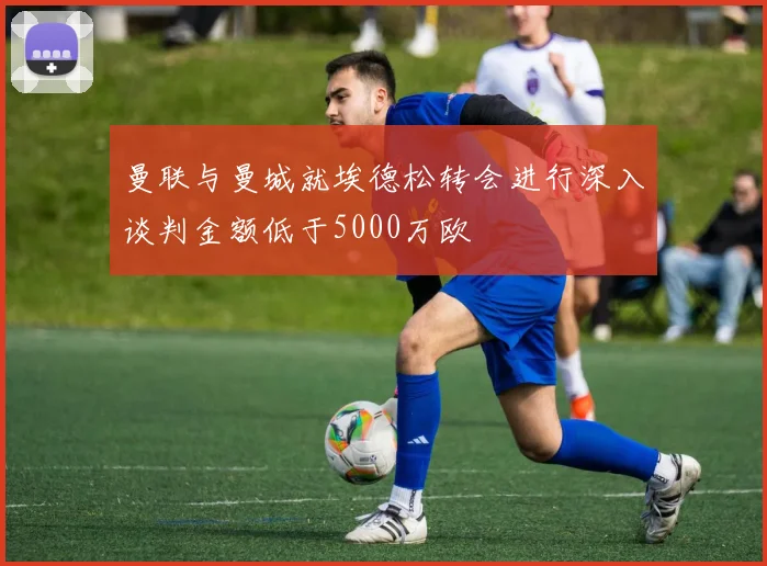 曼联与曼城就埃德松转会进行深入谈判金额低于5000万欧
