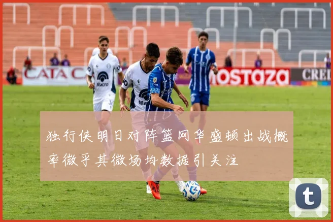 独行侠明日对阵篮网华盛顿出战概率微乎其微场均数据引关注