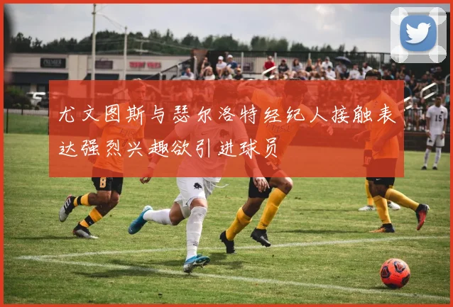 尤文图斯与瑟尔洛特经纪人接触表达强烈兴趣欲引进球员