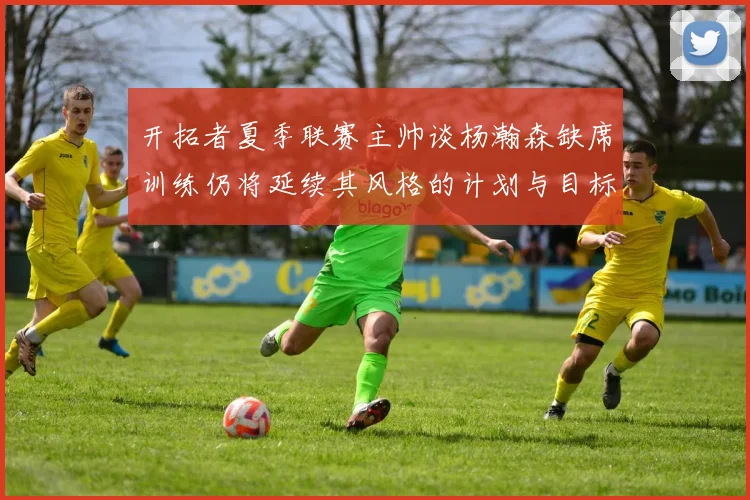 开拓者夏季联赛主帅谈杨瀚森缺席训练仍将延续其风格的计划与目标