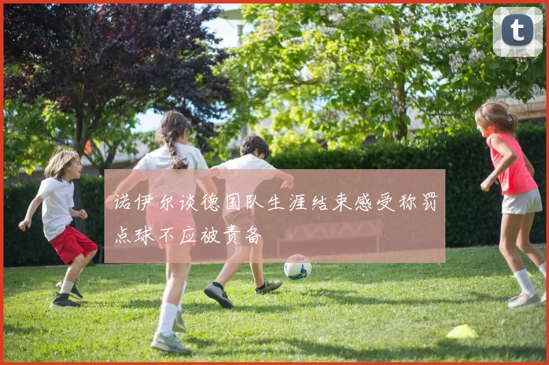 诺伊尔谈德国队生涯结束感受称罚点球不应被责备