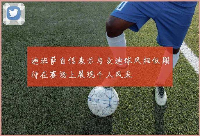 迪班萨自信表示与麦迪球风相似期待在赛场上展现个人风采