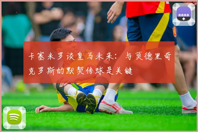 卡塞米罗谈皇马未来：与莫德里奇克罗斯的默契传球是关键