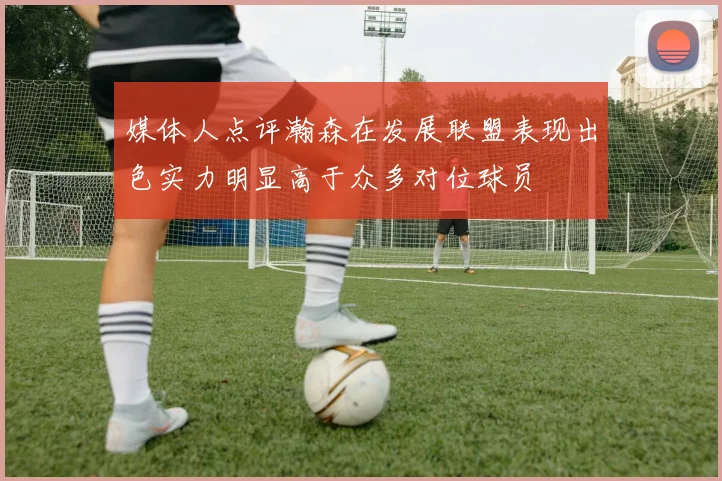 媒体人点评瀚森在发展联盟表现出色实力明显高于众多对位球员