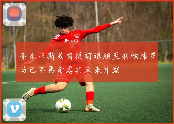 齐米卡斯或将提前退租至利物浦罗马已不再考虑其未来计划