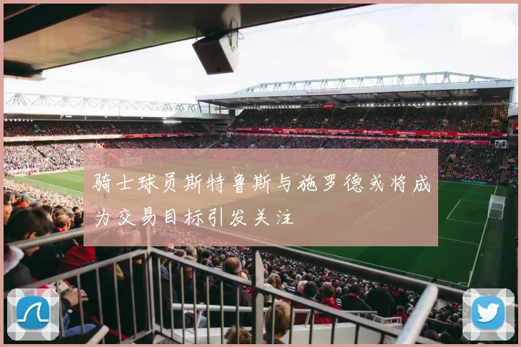 骑士球员斯特鲁斯与施罗德或将成为交易目标引发关注