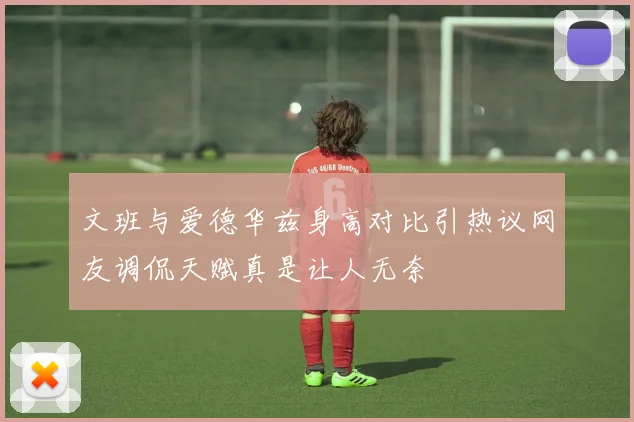 文班与爱德华兹身高对比引热议网友调侃天赋真是让人无奈