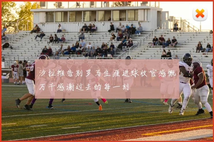 沙拉维告别罗马生涯进球收官感慨万千感谢过去的每一刻