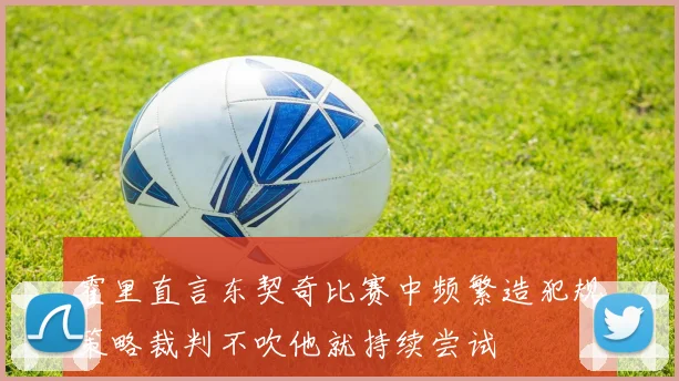 霍里直言东契奇比赛中频繁造犯规策略裁判不吹他就持续尝试