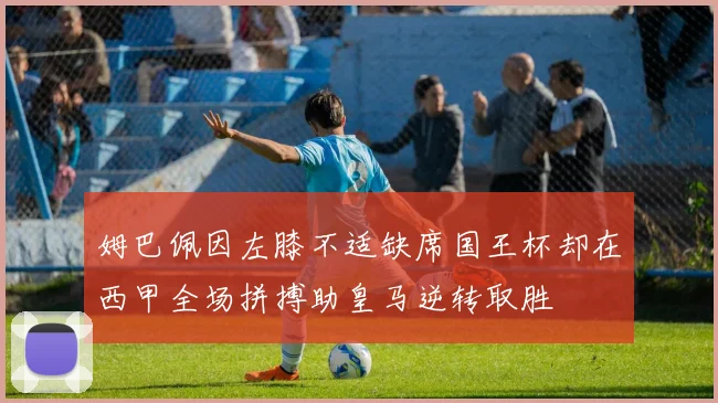 姆巴佩因左膝不适缺席国王杯却在西甲全场拼搏助皇马逆转取胜