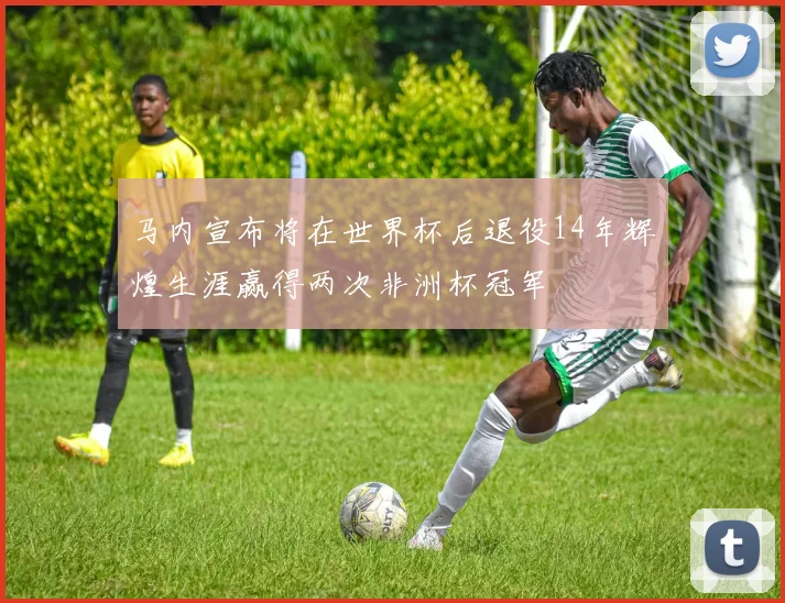 马内宣布将在世界杯后退役14年辉煌生涯赢得两次非洲杯冠军