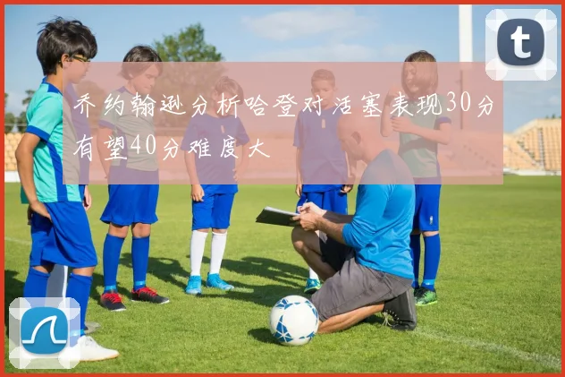 乔约翰逊分析哈登对活塞表现30分有望40分难度大