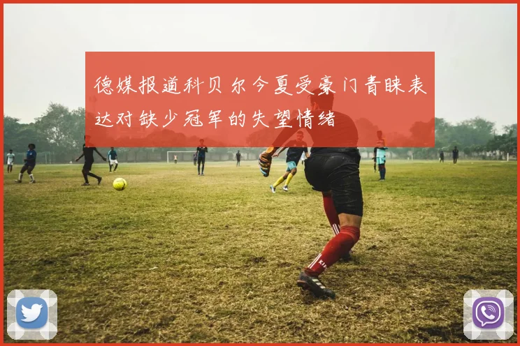 德媒报道科贝尔今夏受豪门青睐表达对缺少冠军的失望情绪