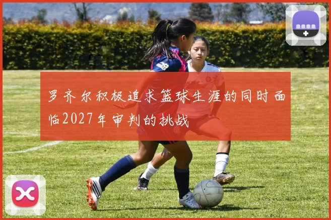 罗齐尔积极追求篮球生涯的同时面临2027年审判的挑战