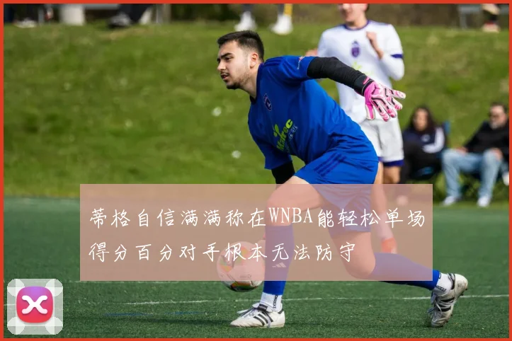 蒂格自信满满称在WNBA能轻松单场得分百分对手根本无法防守